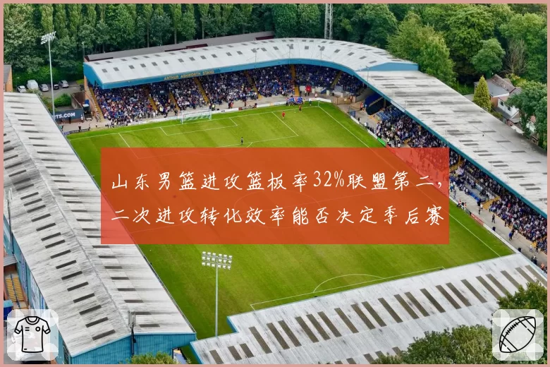 山东男篮进攻篮板率32%联盟第二，二次进攻转化效率能否决定季后赛走向？