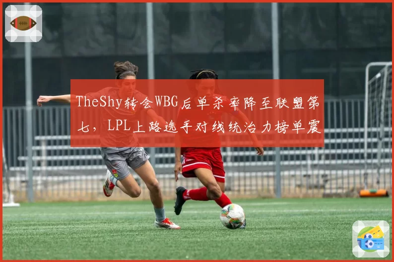 TheShy转会WBG后单杀率降至联盟第七,LPL上路选手对线统治力榜单震荡