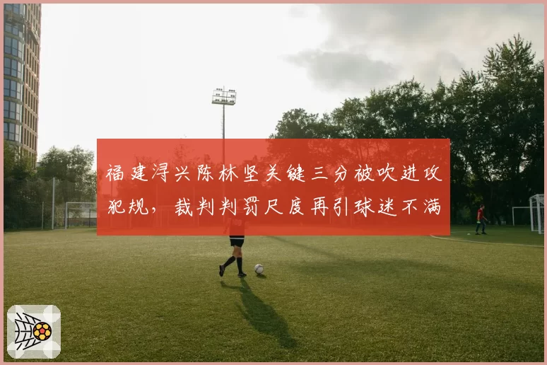 福建浔兴陈林坚关键三分被吹进攻犯规,裁判判罚尺度再引球迷不满