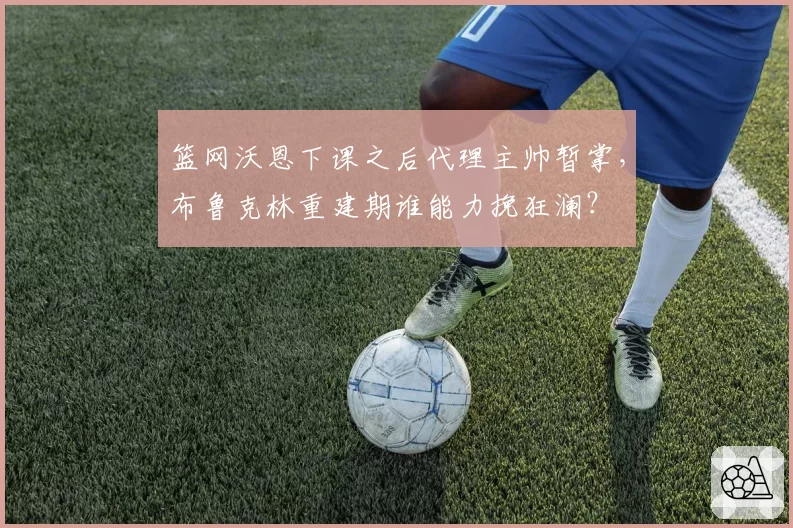 篮网沃恩下课之后代理主帅暂掌，布鲁克林重建期谁能力挽狂澜？