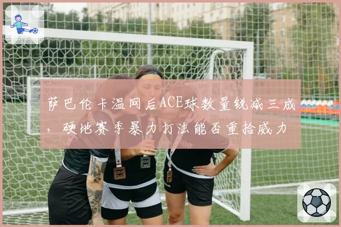 萨巴伦卡温网后ACE球数量锐减三成，硬地赛季暴力打法能否重拾威力？
