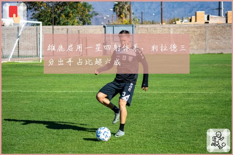 雄鹿启用一星四射体系，利拉德三分出手占比超六成