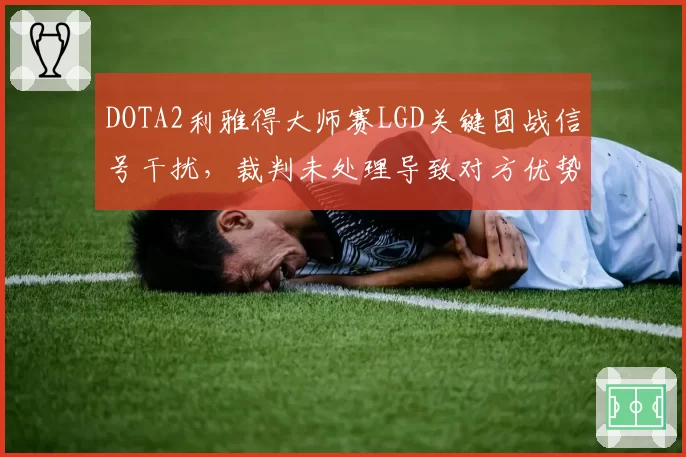 DOTA2利雅得大师赛LGD关键团战信号干扰,裁判未处理导致对方优势引质疑