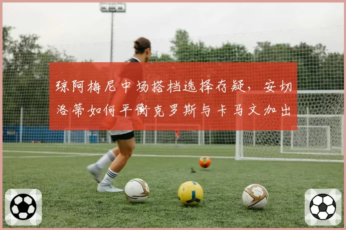 琼阿梅尼中场搭档选择存疑,安切洛蒂如何平衡克罗斯与卡马文加出场时间?