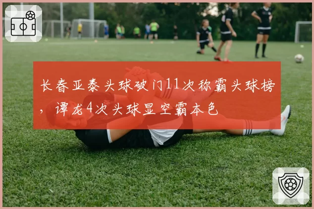 长春亚泰头球破门11次称霸头球榜，谭龙4次头球显空霸本色