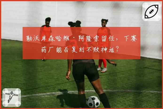 勒沃库森哈维·阿隆索留任，下赛季药厂能否复刻不败神话？