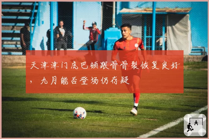 天津津门虎巴顿跟骨骨裂恢复良好，九月能否登场仍存疑
