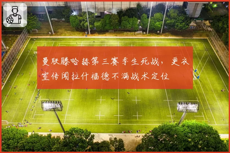曼联滕哈赫第三赛季生死战，更衣室传闻拉什福德不满战术定位
