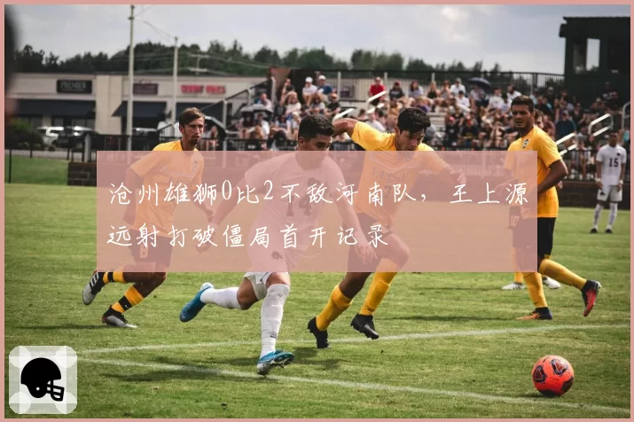 沧州雄狮0比2不敌河南队,王上源远射打破僵局首开记录