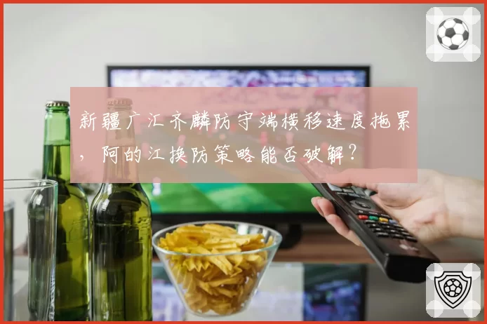 新疆广汇齐麟防守端横移速度拖累，阿的江换防策略能否破解？