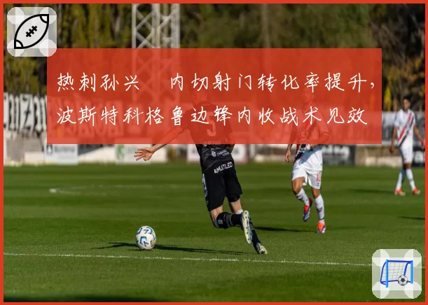 热刺孙兴慜内切射门转化率提升，波斯特科格鲁边锋内收战术见效