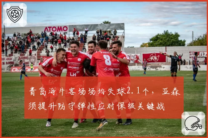 青岛海牛客场场均失球2.1个，亚森须提升防守弹性应对保级关键战