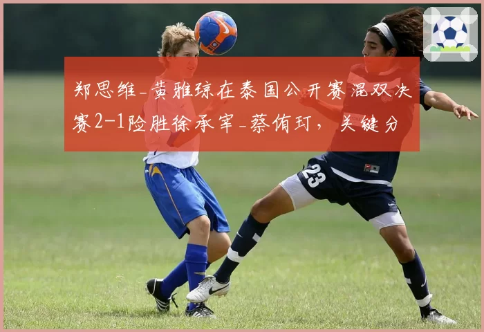 郑思维_黄雅琼在泰国公开赛混双决赛2-1险胜徐承宰_蔡侑玎,关键分把握能力提升明显