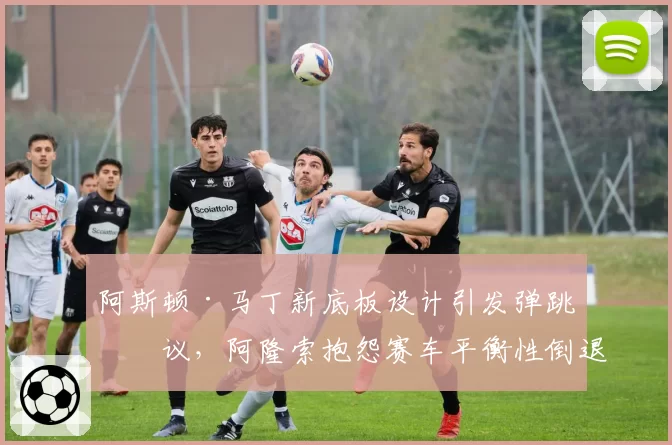 阿斯顿·马丁新底板设计引发弹跳争议，阿隆索抱怨赛车平衡性倒退？