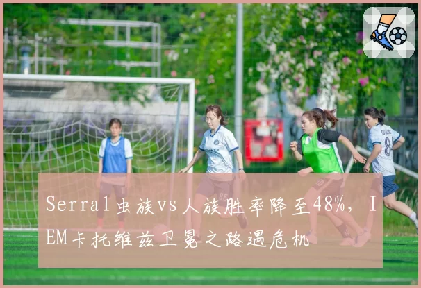 Serral虫族vs人族胜率降至48%，IEM卡托维兹卫冕之路遇危机