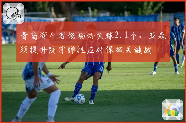 青岛海牛客场场均失球2.1个,亚森须提升防守弹性应对保级关键战
