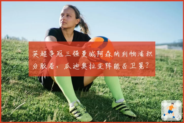 英超争冠三强曼城阿森纳利物浦积分胶着，瓜迪奥拉变阵能否卫冕？