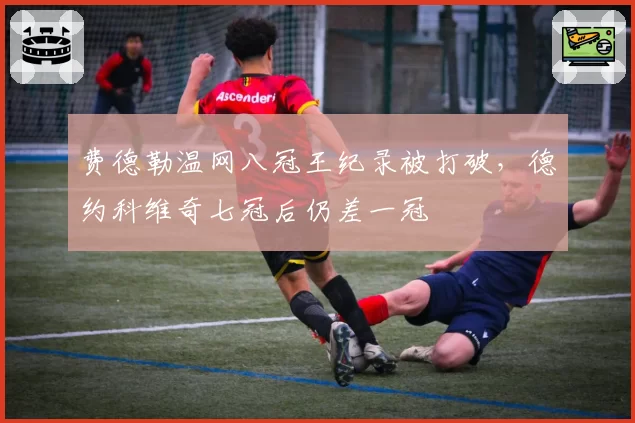 费德勒温网八冠王纪录被打破，德约科维奇七冠后仍差一冠