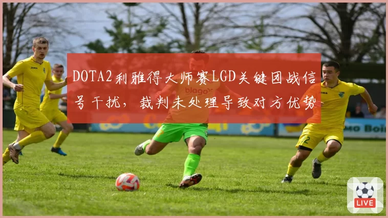 DOTA2利雅得大师赛LGD关键团战信号干扰,裁判未处理导致对方优势引质疑