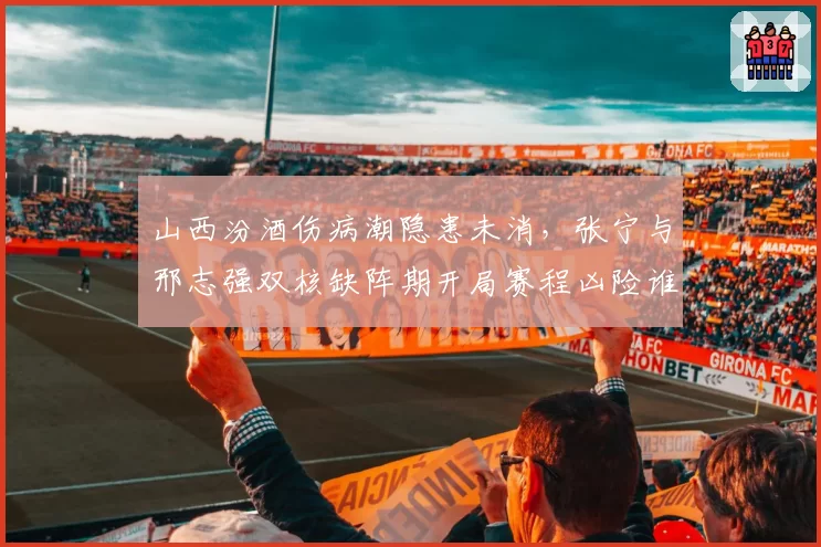 山西汾酒伤病潮隐患未消，张宁与邢志强双核缺阵期开局赛程凶险谁能挺身而出？