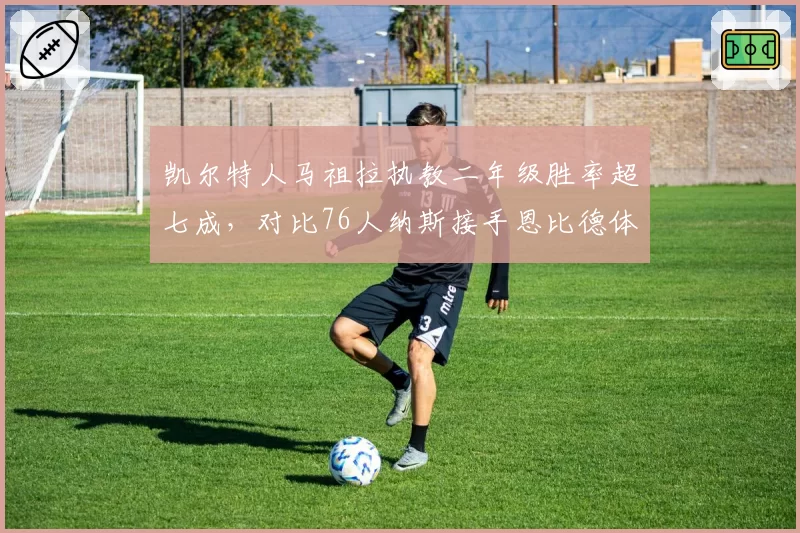 凯尔特人马祖拉执教二年级胜率超七成，对比76人纳斯接手恩比德体系水土不服