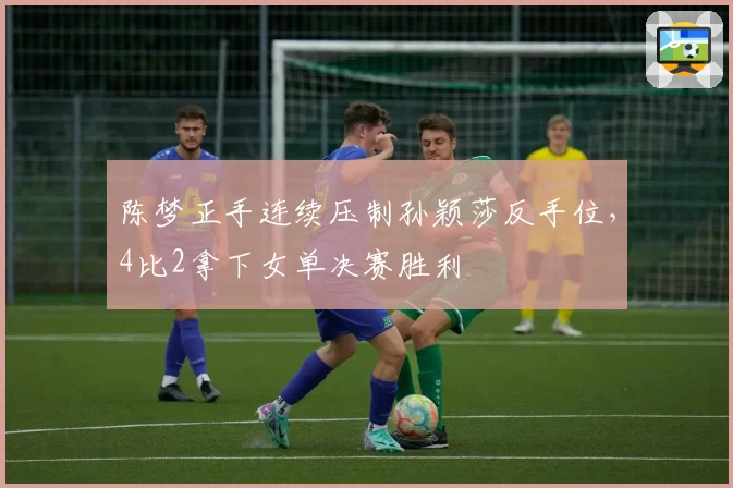 陈梦正手连续压制孙颖莎反手位，4比2拿下女单决赛胜利