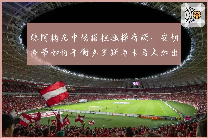 琼阿梅尼中场搭档选择存疑，安切洛蒂如何平衡克罗斯与卡马文加出场时间？