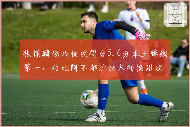 张镇麟场均快攻得分5.6分本土锋线第一,对比阿不都沙拉木转换进攻效率