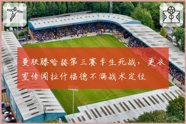 曼联滕哈赫第三赛季生死战，更衣室传闻拉什福德不满战术定位