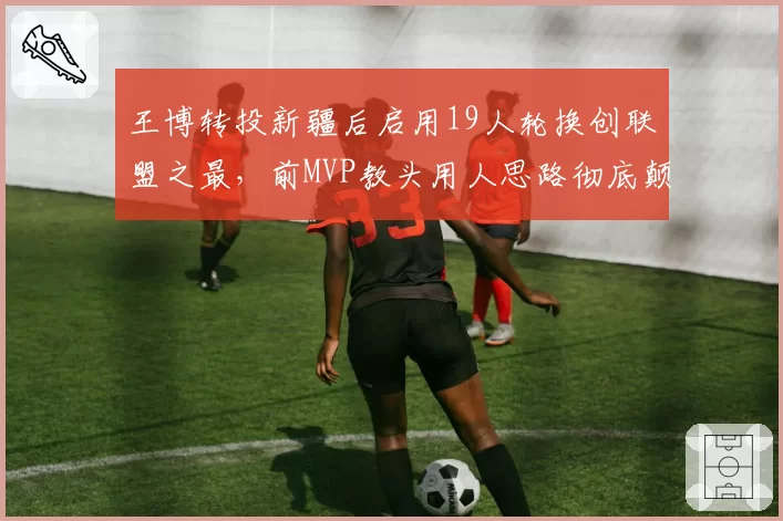 王博转投新疆后启用19人轮换创联盟之最，前MVP教头用人思路彻底颠覆