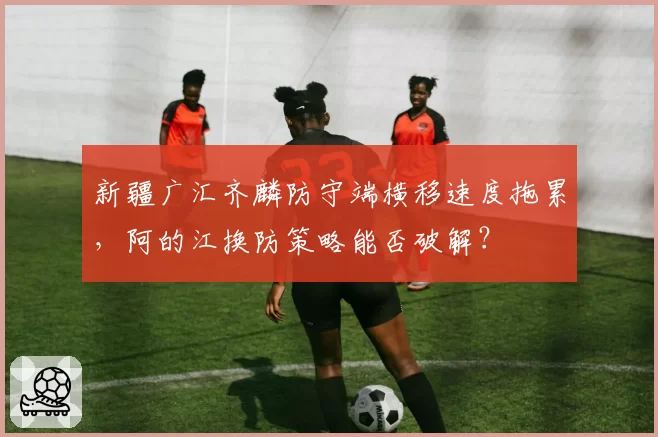 新疆广汇齐麟防守端横移速度拖累，阿的江换防策略能否破解？