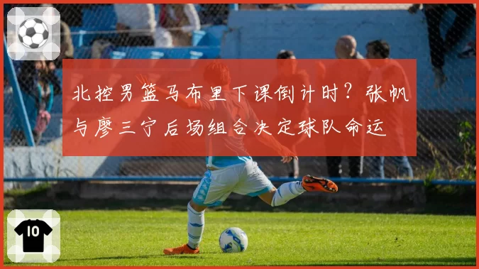 北控男篮马布里下课倒计时？张帆与廖三宁后场组合决定球队命运