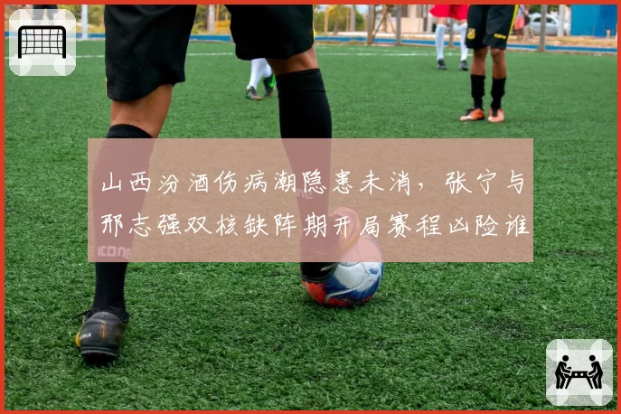 山西汾酒伤病潮隐患未消，张宁与邢志强双核缺阵期开局赛程凶险谁能挺身而出？